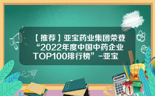 【推荐】亚宝药业集团荣登“2022年度中国中药企业TOP100排行榜”-亚宝药业这家公司怎样