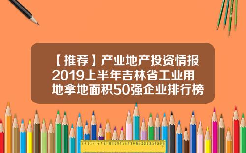 【推荐】产业地产投资情报2019上半年吉林省工业用地拿地面积50强企业排行榜