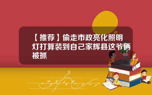 【推荐】偷走市政亮化照明灯打算装到自己家辉县这爷俩被抓