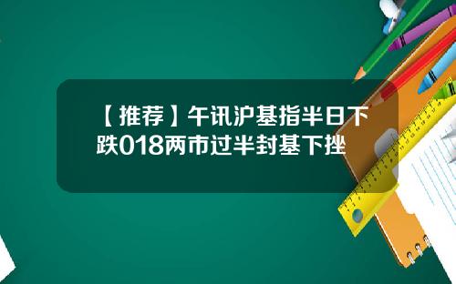 【推荐】午讯沪基指半日下跌018两市过半封基下挫