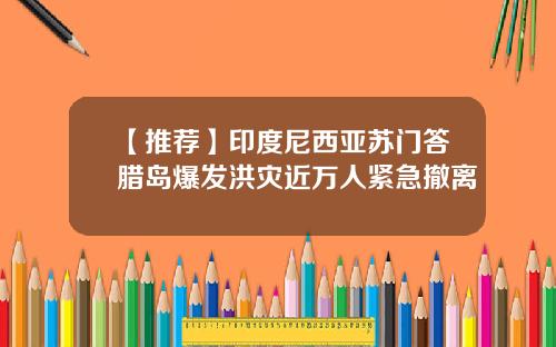 【推荐】印度尼西亚苏门答腊岛爆发洪灾近万人紧急撤离