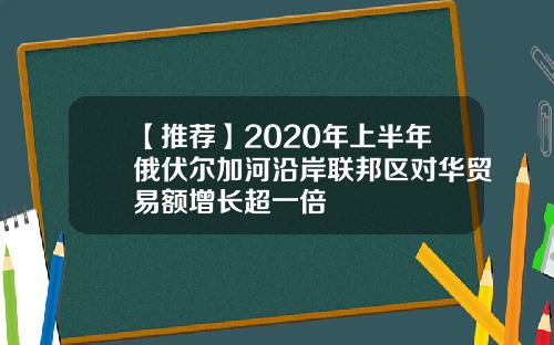 【推荐】2020年上半年俄伏尔加河沿岸联邦区对华贸易额增长超一倍