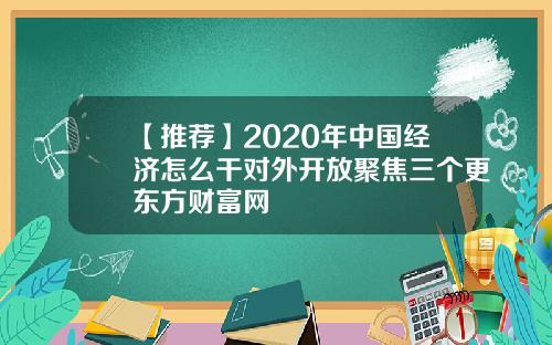 【推荐】2020年中国经济怎么干对外开放聚焦三个更东方财富网
