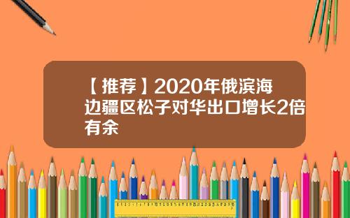 【推荐】2020年俄滨海边疆区松子对华出口增长2倍有余