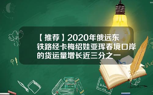 【推荐】2020年俄远东铁路经卡梅绍娃亚珲春境口岸的货运量增长近三分之一