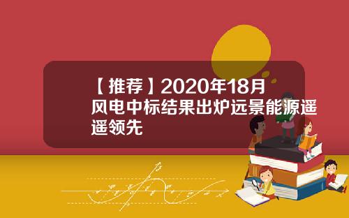 【推荐】2020年18月风电中标结果出炉远景能源遥遥领先