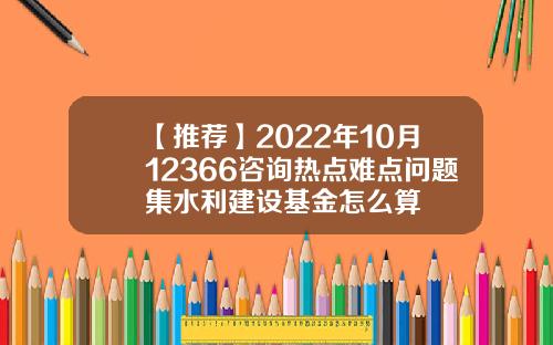 【推荐】2022年10月12366咨询热点难点问题集水利建设基金怎么算