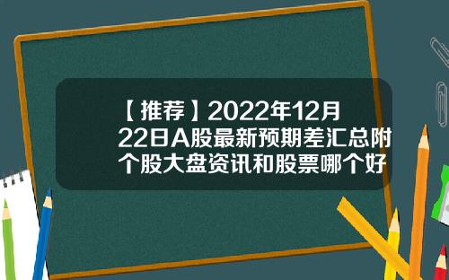 【推荐】2022年12月22日A股最新预期差汇总附个股大盘资讯和股票哪个好