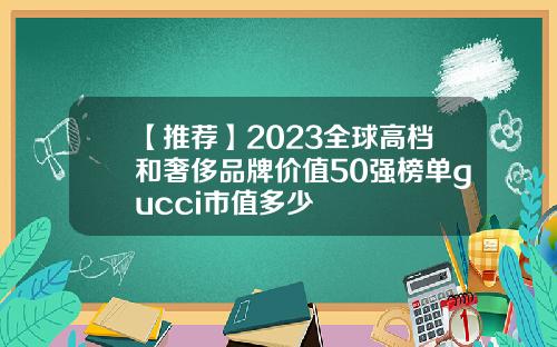 【推荐】2023全球高档和奢侈品牌价值50强榜单gucci市值多少