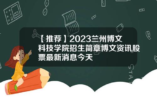【推荐】2023兰州博文科技学院招生简章博文资讯股票最新消息今天