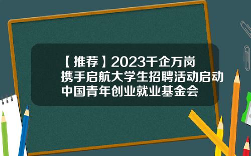 【推荐】2023千企万岗携手启航大学生招聘活动启动中国青年创业就业基金会