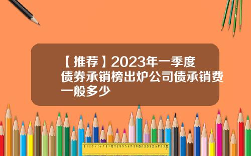 【推荐】2023年一季度债券承销榜出炉公司债承销费一般多少