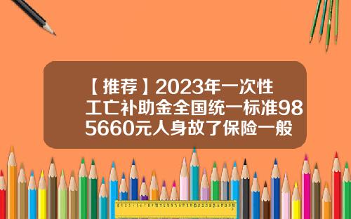 【推荐】2023年一次性工亡补助金全国统一标准985660元人身故了保险一般陪多少钱