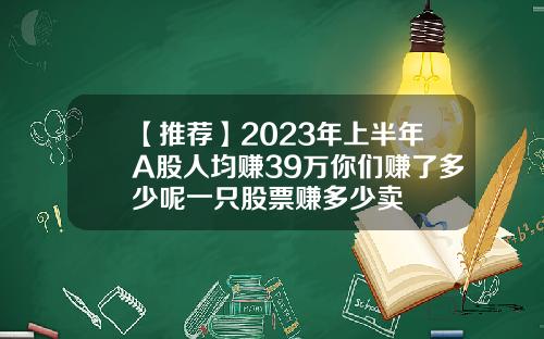 【推荐】2023年上半年A股人均赚39万你们赚了多少呢一只股票赚多少卖