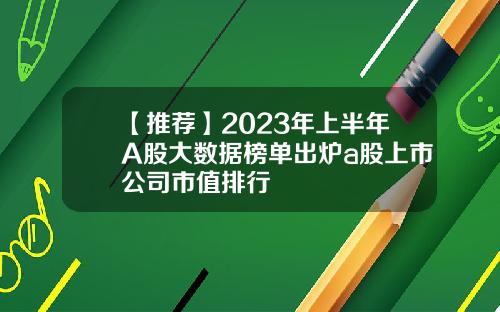 【推荐】2023年上半年A股大数据榜单出炉a股上市公司市值排行