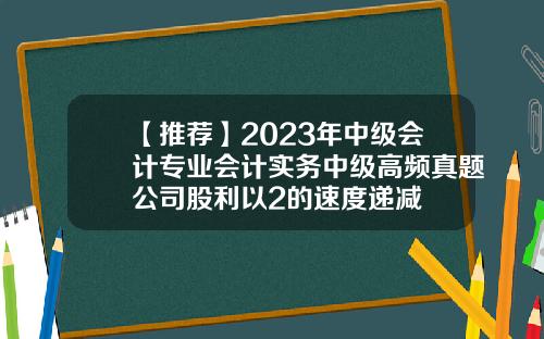 【推荐】2023年中级会计专业会计实务中级高频真题公司股利以2的速度递减