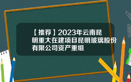 【推荐】2023年云南昆明重大在建项目昆明玻璃股份有限公司资产重组