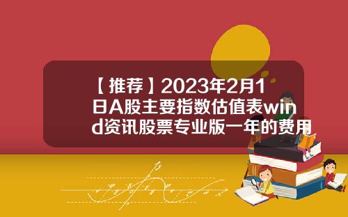 【推荐】2023年2月1日A股主要指数估值表wind资讯股票专业版一年的费用