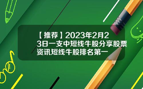 【推荐】2023年2月23日一支中短线牛股分享股票资讯短线牛股排名第一