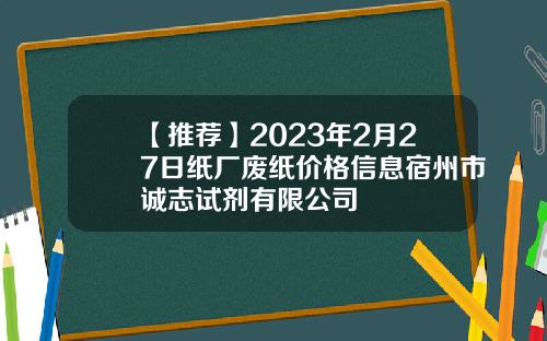 【推荐】2023年2月27日纸厂废纸价格信息宿州市诚志试剂有限公司