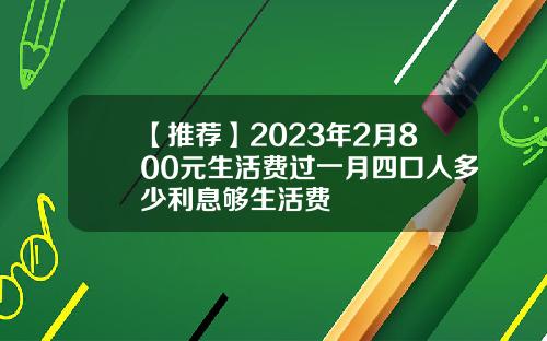 【推荐】2023年2月800元生活费过一月四口人多少利息够生活费