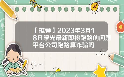 【推荐】2023年3月18日曝光最新即将跑路的问题平台公司跑路算诈骗吗