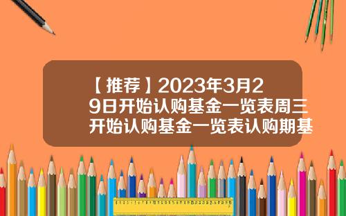 【推荐】2023年3月29日开始认购基金一览表周三开始认购基金一览表认购期基金