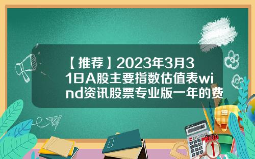 【推荐】2023年3月31日A股主要指数估值表wind资讯股票专业版一年的费用