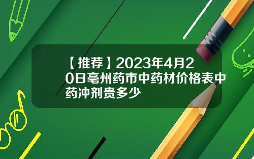 【推荐】2023年4月20日亳州药市中药材价格表中药冲剂贵多少