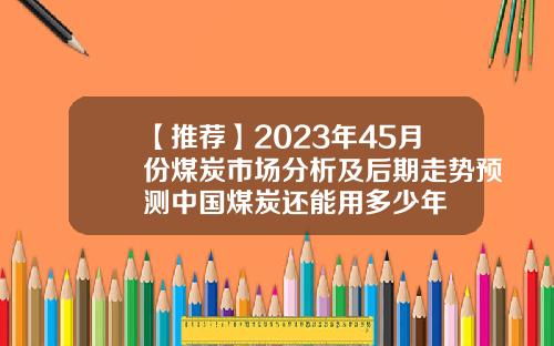 【推荐】2023年45月份煤炭市场分析及后期走势预测中国煤炭还能用多少年