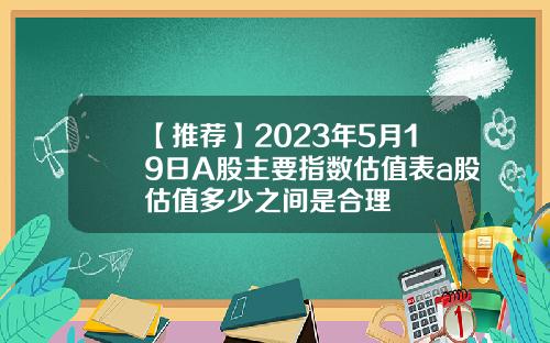 【推荐】2023年5月19日A股主要指数估值表a股估值多少之间是合理