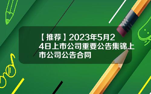 【推荐】2023年5月24日上市公司重要公告集锦上市公司公告合同