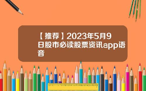 【推荐】2023年5月9日股市必读股票资讯app语音