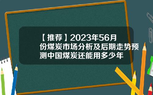 【推荐】2023年56月份煤炭市场分析及后期走势预测中国煤炭还能用多少年