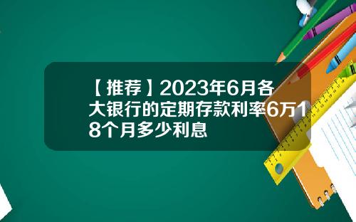 【推荐】2023年6月各大银行的定期存款利率6万18个月多少利息