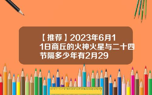 【推荐】2023年6月11日商丘的火神火星与二十四节隔多少年有2月29