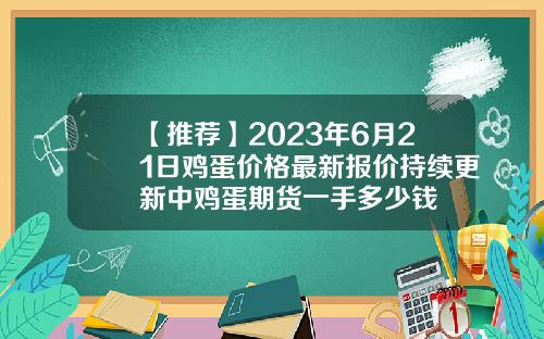【推荐】2023年6月21日鸡蛋价格最新报价持续更新中鸡蛋期货一手多少钱