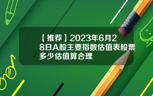 【推荐】2023年6月28日A股主要指数估值表股票多少估值算合理