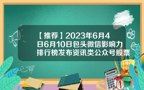 【推荐】2023年6月4日6月10日包头微信影响力排行榜发布资讯类公众号股票排名