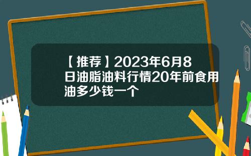 【推荐】2023年6月8日油脂油料行情20年前食用油多少钱一个