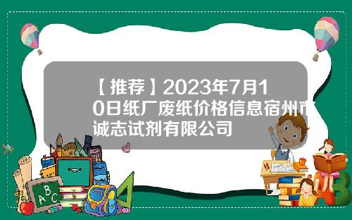 【推荐】2023年7月10日纸厂废纸价格信息宿州市诚志试剂有限公司