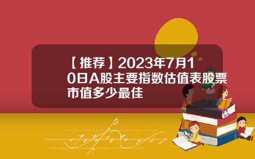 【推荐】2023年7月10日A股主要指数估值表股票市值多少最佳