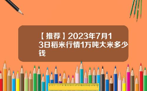 【推荐】2023年7月13日稻米行情1万吨大米多少钱
