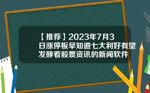 【推荐】2023年7月3日涨停板早知道七大利好有望发酵看股票资讯的新闻软件
