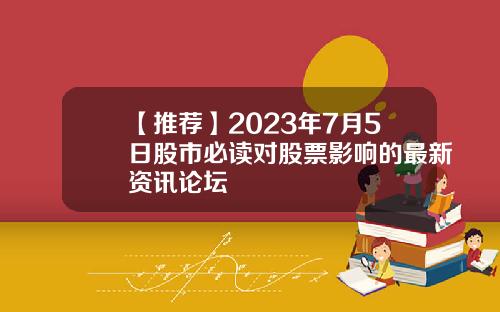 【推荐】2023年7月5日股市必读对股票影响的最新资讯论坛