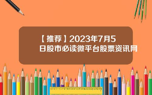 【推荐】2023年7月5日股市必读微平台股票资讯网