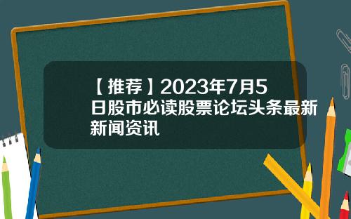 【推荐】2023年7月5日股市必读股票论坛头条最新新闻资讯