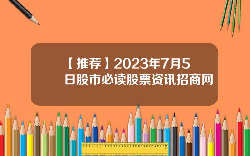 【推荐】2023年7月5日股市必读股票资讯招商网