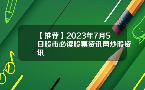 【推荐】2023年7月5日股市必读股票资讯网炒股资讯