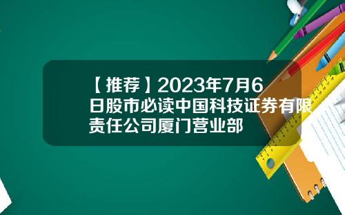 【推荐】2023年7月6日股市必读中国科技证券有限责任公司厦门营业部